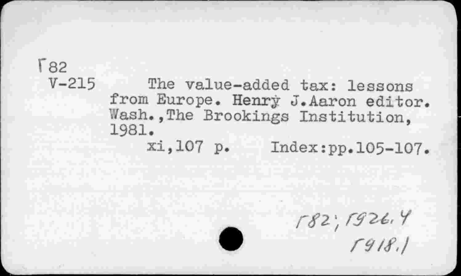 ﻿f82
V-215 The value-added tax: lessons from Europe. Henry J.Aaron editor. Wash.,The Brookings Institution, 1981.
xi,107 p. Index:pp.105-107.
